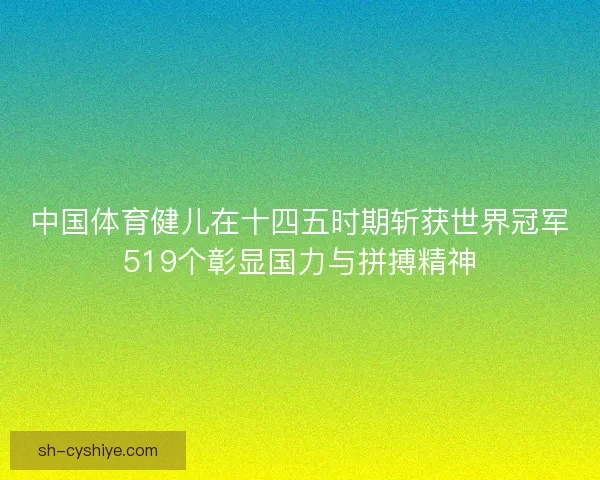 中国体育健儿在十四五时期斩获世界冠军519个彰显国力与拼搏精神