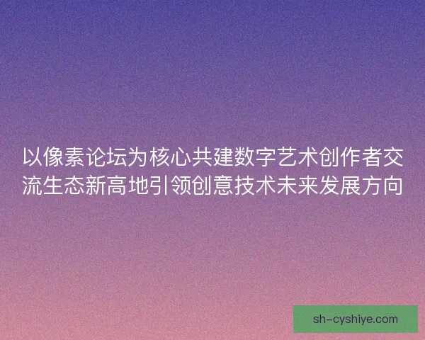 以像素论坛为核心共建数字艺术创作者交流生态新高地引领创意技术未来发展方向