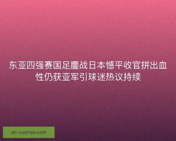 东亚四强赛国足鏖战日本憾平收官拼出血性仍获亚军引球迷热议持续