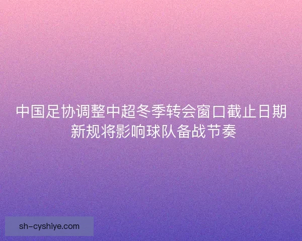 中国足协调整中超冬季转会窗口截止日期 新规将影响球队备战节奏