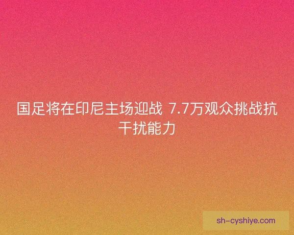 国足将在印尼主场迎战 7.7万观众挑战抗干扰能力