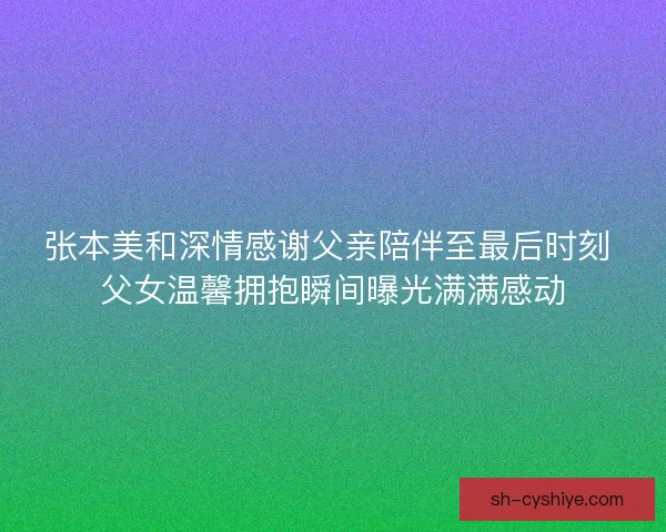 张本美和深情感谢父亲陪伴至最后时刻 父女温馨拥抱瞬间曝光满满感动