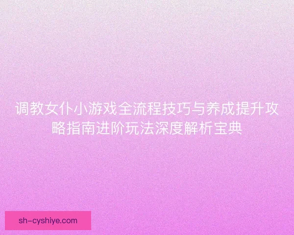 调教女仆小游戏全流程技巧与养成提升攻略指南进阶玩法深度解析宝典