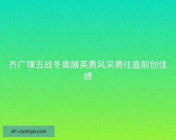 齐广璞五战冬奥展英勇风采勇往直前创佳绩